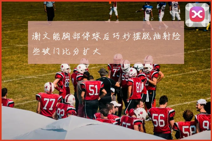 谢文能胸部停球后巧妙摆脱抽射险些破门比分扩大