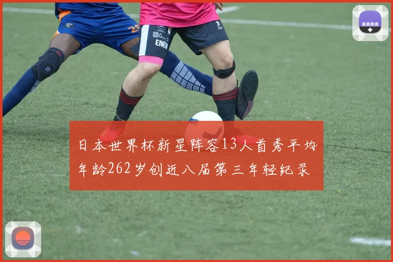 日本世界杯新星阵容13人首秀平均年龄262岁创近八届第三年轻纪录