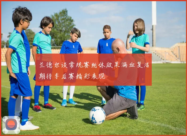 兰德尔谈常规赛轮休效果满血复活期待季后赛精彩表现