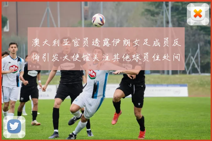 澳大利亚官员透露伊朗女足成员反悔引发大使馆关注其他球员住处问题