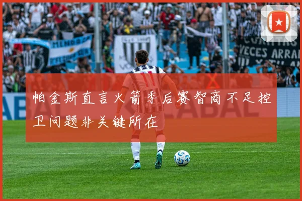 帕金斯直言火箭季后赛智商不足控卫问题非关键所在
