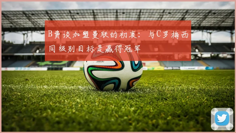 B费谈加盟曼联的初衷：与C罗梅西同级别目标是赢得冠军